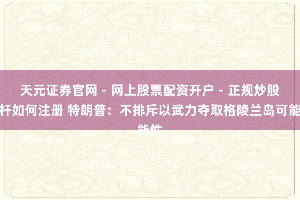 天元证券官网 - 网上股票配资开户 - 正规炒股杠杆如何注册 特朗普：不排斥以武力夺取格陵兰岛可能性