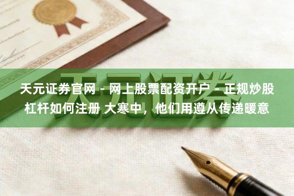 天元证券官网 - 网上股票配资开户 - 正规炒股杠杆如何注册 大寒中，他们用遵从传递暖意