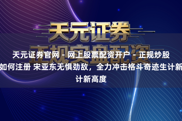 天元证券官网 - 网上股票配资开户 - 正规炒股杠杆如何注册 宋亚东无惧劲敌，全力冲击格斗奇迹生计新高度
