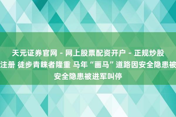 天元证券官网 - 网上股票配资开户 - 正规炒股杠杆如何注册 徒步青睐者隆重 马年“画马”道路因安全隐患被进军叫停