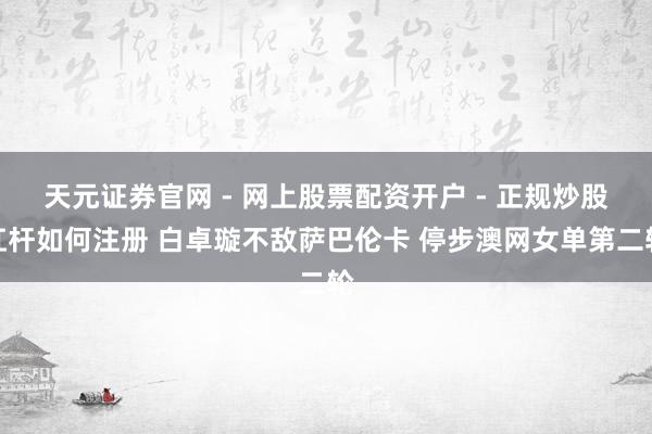 天元证券官网 - 网上股票配资开户 - 正规炒股杠杆如何注册 白卓璇不敌萨巴伦卡 停步澳网女单第二轮