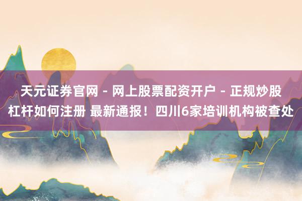 天元证券官网 - 网上股票配资开户 - 正规炒股杠杆如何注册 最新通报！四川6家培训机构被查处