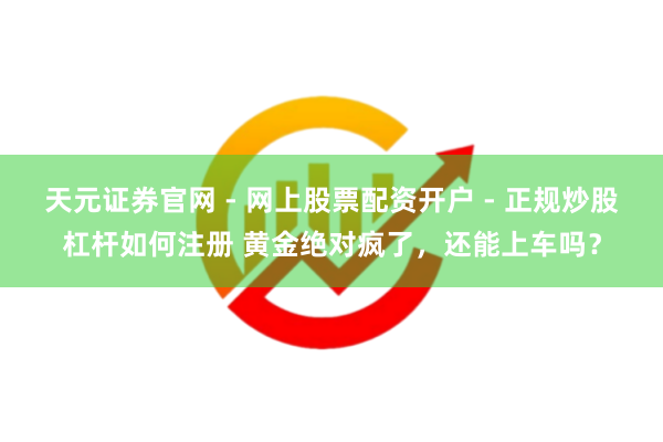 天元证券官网 - 网上股票配资开户 - 正规炒股杠杆如何注册 黄金绝对疯了，还能上车吗？