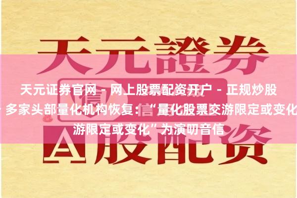 天元证券官网 - 网上股票配资开户 - 正规炒股杠杆如何注册 多家头部量化机构恢复：“量化股票交游限定或变化”为演叨音信