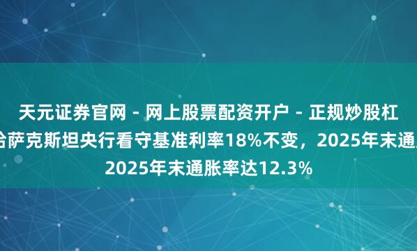 天元证券官网 - 网上股票配资开户 - 正规炒股杠杆如何注册 哈萨克斯坦央行看守基准利率18%不变，2025年末通胀率达12.3%