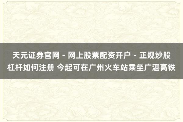 天元证券官网 - 网上股票配资开户 - 正规炒股杠杆如何注册 今起可在广州火车站乘坐广湛高铁