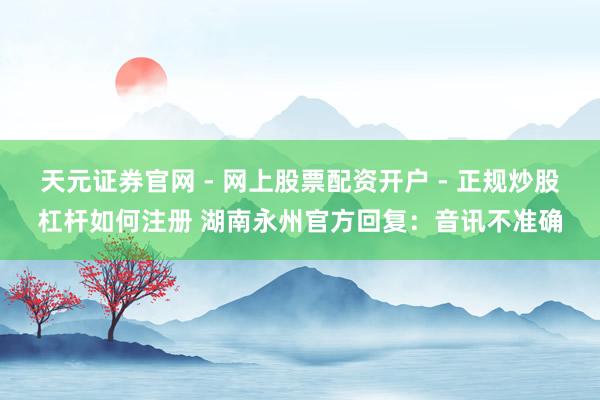 天元证券官网 - 网上股票配资开户 - 正规炒股杠杆如何注册 湖南永州官方回复：音讯不准确