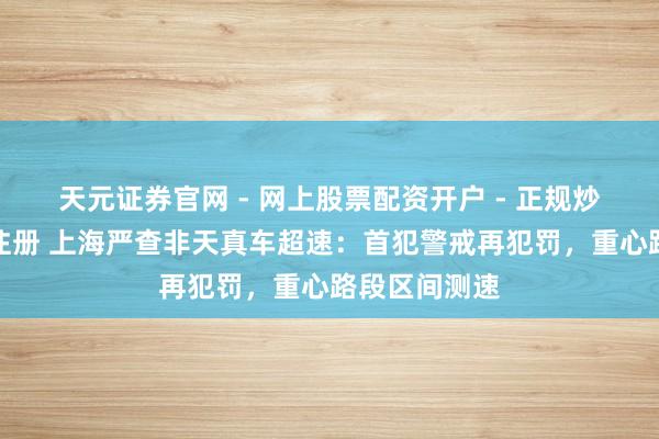 天元证券官网 - 网上股票配资开户 - 正规炒股杠杆如何注册 上海严查非天真车超速：首犯警戒再犯罚，重心路段区间测速