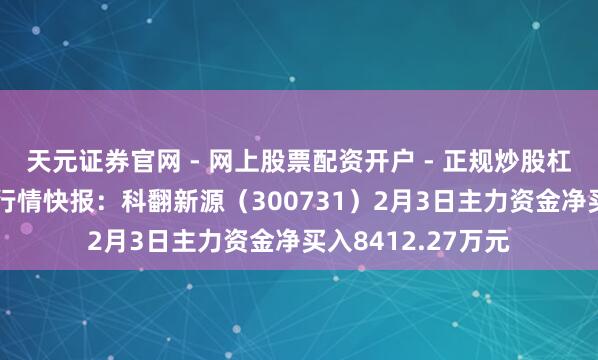 天元证券官网 - 网上股票配资开户 - 正规炒股杠杆如何注册 股票行情快报：科翻新源（300731）2月3日主力资金净买入8412.27万元