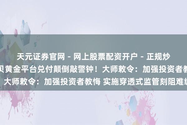 天元证券官网 - 网上股票配资开户 - 正规炒股杠杆如何注册 深圳水贝黄金平台兑付颠倒敲警钟！大师敕令：加强投资者教悔 实施穿透式监管刻阻难缓