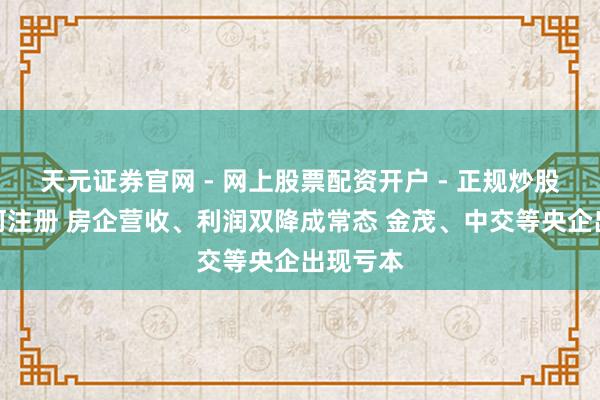 天元证券官网 - 网上股票配资开户 - 正规炒股杠杆如何注册 房企营收、利润双降成常态 金茂、中交等央企出现亏本