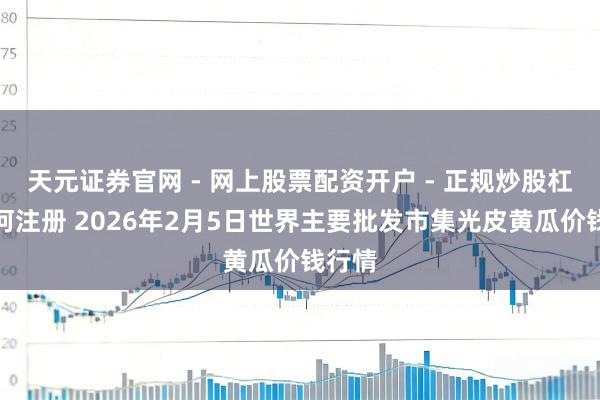 天元证券官网 - 网上股票配资开户 - 正规炒股杠杆如何注册 2026年2月5日世界主要批发市集光皮黄瓜价钱行情