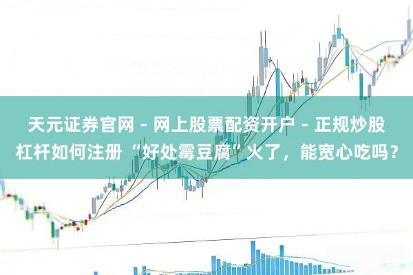 天元证券官网 - 网上股票配资开户 - 正规炒股杠杆如何注册 “好处霉豆腐”火了，能宽心吃吗？