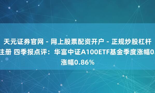 天元证券官网 - 网上股票配资开户 - 正规炒股杠杆如何注册 四季报点评：华富中证A100ETF基金季度涨幅0.86%