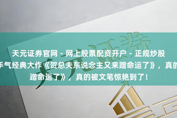 天元证券官网 - 网上股票配资开户 - 正规炒股杠杆如何注册 妙手气经典大作《贺总夫东说念主又来蹭命运了》，真的被文笔惊艳到了！