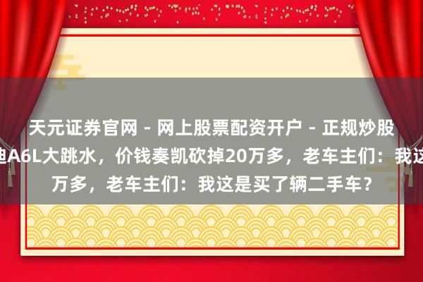 天元证券官网 - 网上股票配资开户 - 正规炒股杠杆如何注册 奥迪A6L大跳水，价钱奏凯砍掉20万多，老车主们：我这是买了辆二手车？