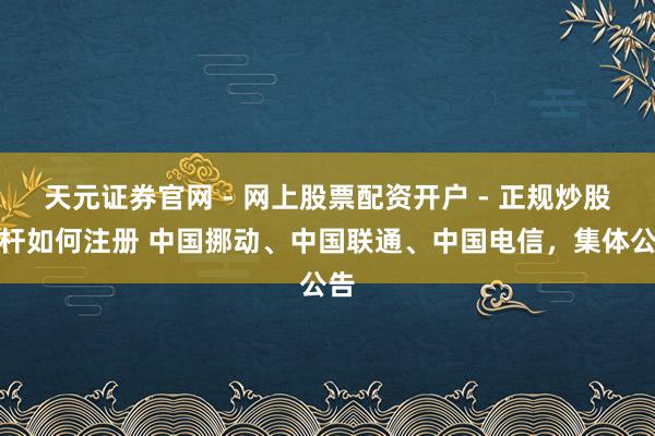 天元证券官网 - 网上股票配资开户 - 正规炒股杠杆如何注册 中国挪动、中国联通、中国电信，集体公告
