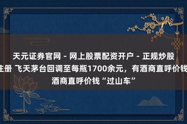 天元证券官网 - 网上股票配资开户 - 正规炒股杠杆如何注册 飞天茅台回调至每瓶1700余元，有酒商直呼价钱“过山车”
