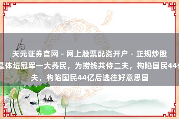 天元证券官网 - 网上股票配资开户 - 正规炒股杠杆如何注册 她是体坛冠军一大莠民，为捞钱共侍二夫，构陷国民44亿后逃往好意思国