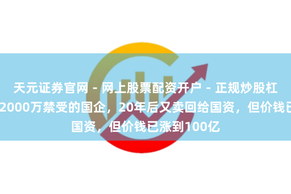 天元证券官网 - 网上股票配资开户 - 正规炒股杠杆如何注册 2000万禁受的国企，20年后又卖回给国资，但价钱已涨到100亿