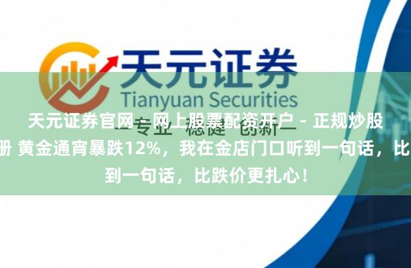 天元证券官网 - 网上股票配资开户 - 正规炒股杠杆如何注册 黄金通宵暴跌12%，我在金店门口听到一句话，比跌价更扎心！