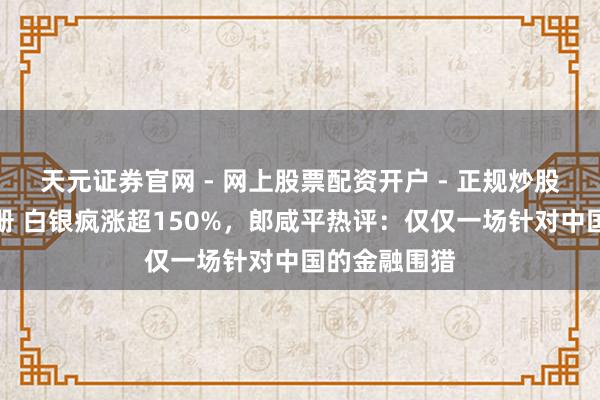 天元证券官网 - 网上股票配资开户 - 正规炒股杠杆如何注册 白银疯涨超150%，郎咸平热评：仅仅一场针对中国的金融围猎