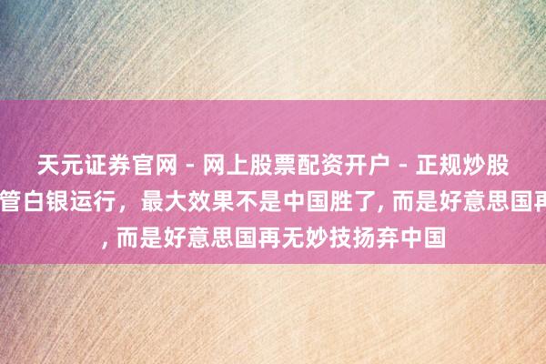 天元证券官网 - 网上股票配资开户 - 正规炒股杠杆如何注册 照管白银运行，最大效果不是中国胜了, 而是好意思国再无妙技扬弃中国
