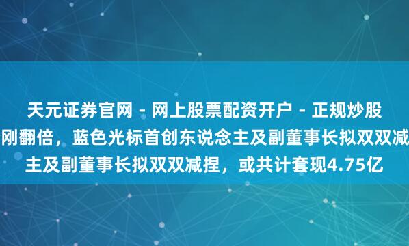 天元证券官网 - 网上股票配资开户 - 正规炒股杠杆如何注册 公司股价刚翻倍，蓝色光标首创东说念主及副董事长拟双双减捏，或共计套现4.75亿