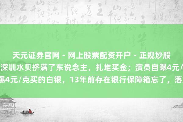 天元证券官网 - 网上股票配资开户 - 正规炒股杠杆如何注册 金价暴跌，深圳水贝挤满了东说念主，扎堆买金；演员自曝4元/克买的白银，13年前存在银行保障箱忘了，落后需补交7000多元