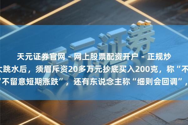 天元证券官网 - 网上股票配资开户 - 正规炒股杠杆如何注册 金价大跳水后，须眉斥资20多万元抄底买入200克，称“不留意短期涨跌”，还有东说念主称“细则会回调”，工行、农行、交行公告
