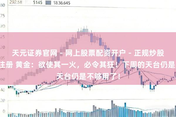 天元证券官网 - 网上股票配资开户 - 正规炒股杠杆如何注册 黄金：欲使其一火，必令其狂！下周的天台仍是不够用了！