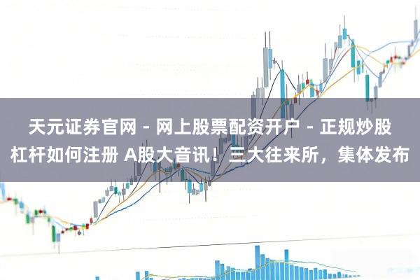 天元证券官网 - 网上股票配资开户 - 正规炒股杠杆如何注册 A股大音讯！三大往来所，集体发布