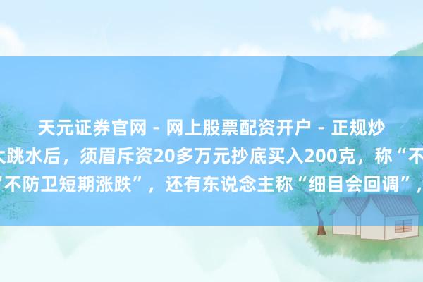 天元证券官网 - 网上股票配资开户 - 正规炒股杠杆如何注册 金价大跳水后，须眉斥资20多万元抄底买入200克，称“不防卫短期涨跌”，还有东说念主称“细目会回调”，工行、农行、交行公告