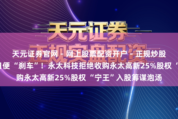天元证券官网 - 网上股票配资开户 - 正规炒股杠杆如何注册 仅数日便 “刹车”！永太科技拒绝收购永太高新25%股权 “宁王”入股筹谋泡汤
