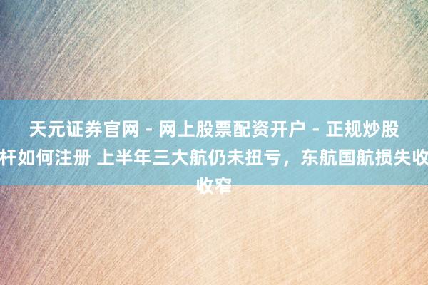 天元证券官网 - 网上股票配资开户 - 正规炒股杠杆如何注册 上半年三大航仍未扭亏，东航国航损失收窄