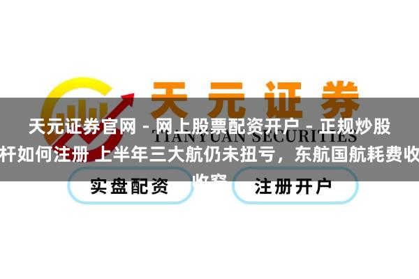 天元证券官网 - 网上股票配资开户 - 正规炒股杠杆如何注册 上半年三大航仍未扭亏，东航国航耗费收窄