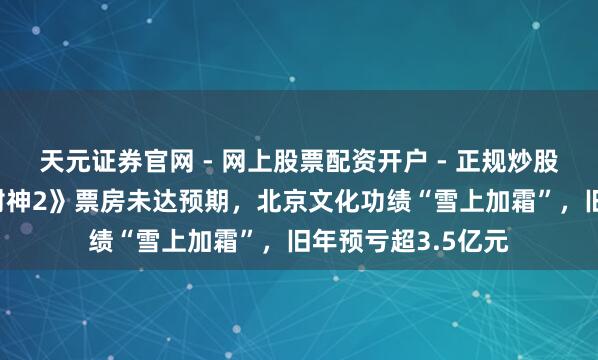 天元证券官网 - 网上股票配资开户 - 正规炒股杠杆如何注册 《封神2》票房未达预期，北京文化功绩“雪上加霜”，旧年预亏超3.5亿元