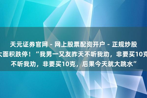 天元证券官网 - 网上股票配资开户 - 正规炒股杠杆如何注册 黄金股大面积跌停！“我男一又友昨天不听我劝，非要买10克，后果今天就大跳水”
