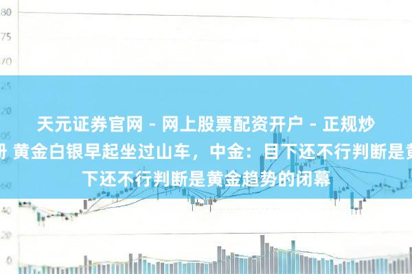 天元证券官网 - 网上股票配资开户 - 正规炒股杠杆如何注册 黄金白银早起坐过山车，中金：目下还不行判断是黄金趋势的闭幕