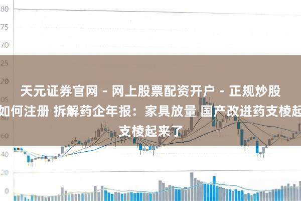 天元证券官网 - 网上股票配资开户 - 正规炒股杠杆如何注册 拆解药企年报：家具放量 国产改进药支棱起来了