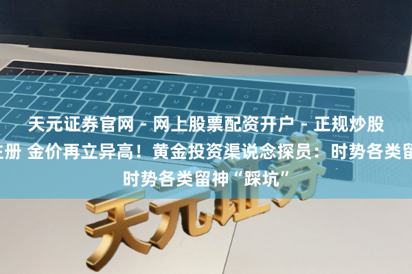 天元证券官网 - 网上股票配资开户 - 正规炒股杠杆如何注册 金价再立异高！黄金投资渠说念探员：时势各类留神“踩坑”