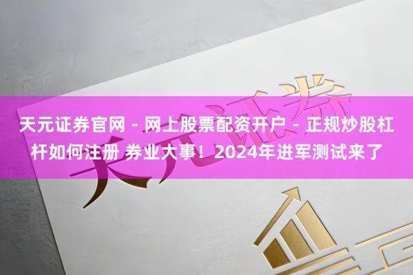 天元证券官网 - 网上股票配资开户 - 正规炒股杠杆如何注册 券业大事！2024年进军测试来了