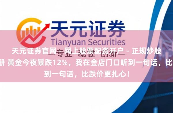 天元证券官网 - 网上股票配资开户 - 正规炒股杠杆如何注册 黄金今夜暴跌12%，我在金店门口听到一句话，比跌价更扎心！