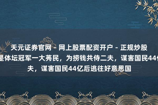 天元证券官网 - 网上股票配资开户 - 正规炒股杠杆如何注册 她是体坛冠军一大莠民，为捞钱共侍二夫，谋害国民44亿后逃往好意思国