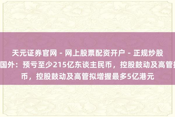 天元证券官网 - 网上股票配资开户 - 正规炒股杠杆如何注册 复星国外：预亏至少215亿东谈主民币，控股鼓动及高管拟增握最多5亿港元