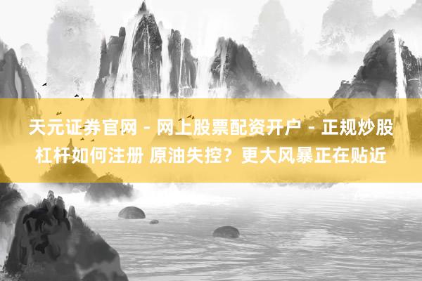 天元证券官网 - 网上股票配资开户 - 正规炒股杠杆如何注册 原油失控？更大风暴正在贴近
