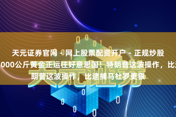 天元证券官网 - 网上股票配资开户 - 正规炒股杠杆如何注册 1000公斤黄金正运往好意思国！特朗普这波操作，比逮捕马杜罗更狠