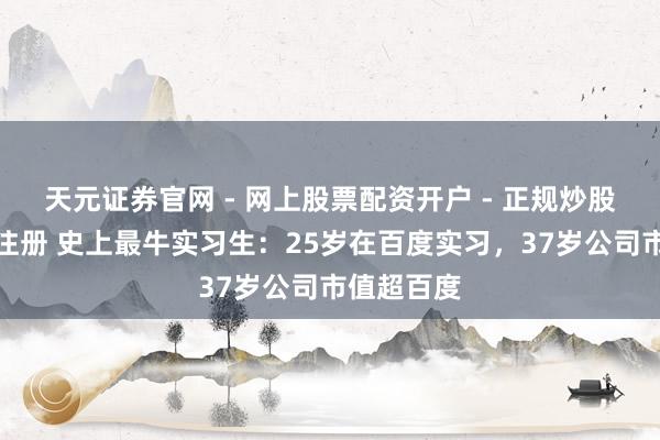 天元证券官网 - 网上股票配资开户 - 正规炒股杠杆如何注册 史上最牛实习生：25岁在百度实习，37岁公司市值超百度