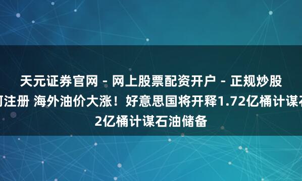 天元证券官网 - 网上股票配资开户 - 正规炒股杠杆如何注册 海外油价大涨！好意思国将开释1.72亿桶计谋石油储备