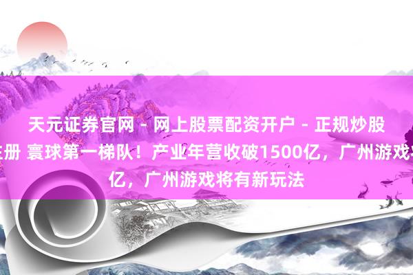 天元证券官网 - 网上股票配资开户 - 正规炒股杠杆如何注册 寰球第一梯队！产业年营收破1500亿，广州游戏将有新玩法